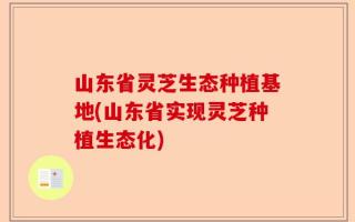 山东省灵芝生态种植基地(山东省实现灵芝种植生态化)