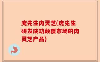 庞先生肉灵芝(庞先生研发成功颠覆市场的肉灵芝产品)