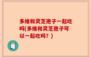 多维和灵芝孢子一起吃吗(多维和灵芝孢子可以一起吃吗？)