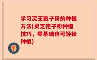 学习灵芝孢子粉的种植方法(灵芝孢子粉种植技巧，零基础也可轻松种植)