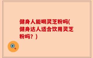 健身人能喝灵芝粉吗(健身达人适合饮用灵芝粉吗？)