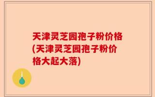 天津灵芝园孢子粉价格(天津灵芝园孢子粉价格大起大落)