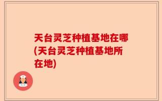 天台灵芝种植基地在哪(天台灵芝种植基地所在地)
