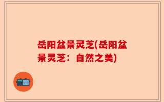 岳阳盆景灵芝(岳阳盆景灵芝：自然之美)