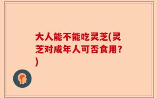 大人能不能吃灵芝(灵芝对成年人可否食用？)