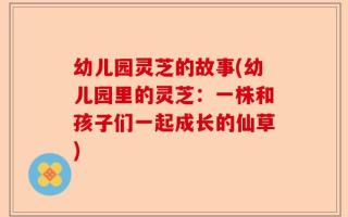 幼儿园灵芝的故事(幼儿园里的灵芝：一株和孩子们一起成长的仙草)