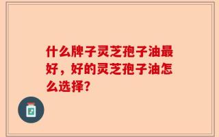 什么牌子灵芝孢子油最好，好的灵芝孢子油怎么选择？