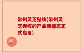 常州灵芝贴牌(常州灵芝授权的产品新标志正式启用)