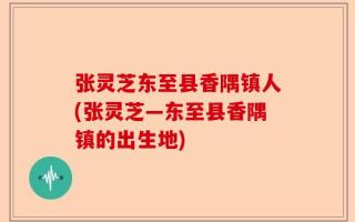 张灵芝东至县香隅镇人(张灵芝―东至县香隅镇的出生地)