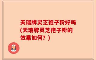 天瑞牌灵芝孢子粉好吗(天瑞牌灵芝孢子粉的效果如何？)