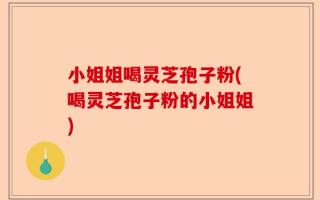 小姐姐喝灵芝孢子粉(喝灵芝孢子粉的小姐姐)