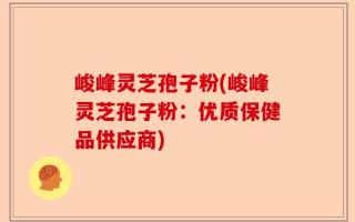峻峰灵芝孢子粉(峻峰灵芝孢子粉：优质保健品供应商)