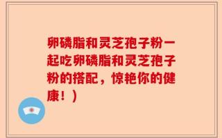 卵磷脂和灵芝孢子粉一起吃卵磷脂和灵芝孢子粉的搭配，惊艳你的健康！)
