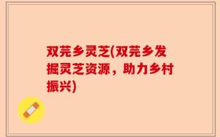 双芫乡灵芝(双芫乡发掘灵芝资源，助力乡村振兴)