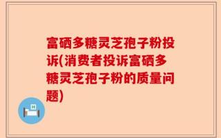 富硒多糖灵芝孢子粉投诉(消费者投诉富硒多糖灵芝孢子粉的质量问题)