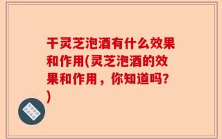 干灵芝泡酒有什么效果和作用(灵芝泡酒的效果和作用，你知道吗？)