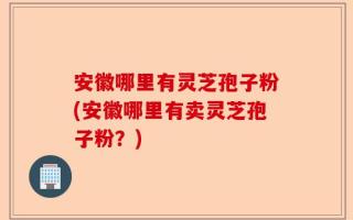 安徽哪里有灵芝孢子粉(安徽哪里有卖灵芝孢子粉？)