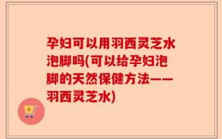孕妇可以用羽西灵芝水泡脚吗(可以给孕妇泡脚的天然保健方法——羽西灵芝水)