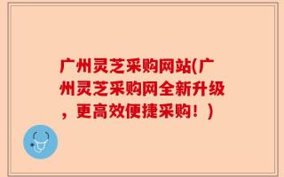 广州灵芝采购网站(广州灵芝采购网全新升级，更高效便捷采购！)