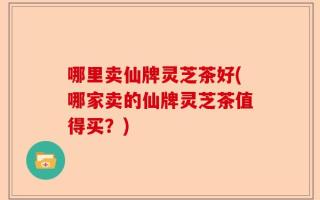 哪里卖仙牌灵芝茶好(哪家卖的仙牌灵芝茶值得买？)