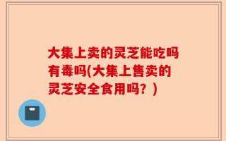 大集上卖的灵芝能吃吗有毒吗(大集上售卖的灵芝安全食用吗？)