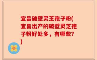 宜昌破壁灵芝孢子粉(宜昌出产的破壁灵芝孢子粉好处多，有哪些？)
