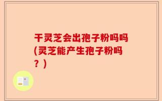 干灵芝会出孢子粉吗吗(灵芝能产生孢子粉吗？)