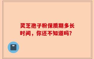 灵芝孢子粉保质期多长时间，你还不知道吗？