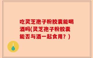 吃灵芝孢子粉胶囊能喝酒吗(灵芝孢子粉胶囊能否与酒一起食用？)