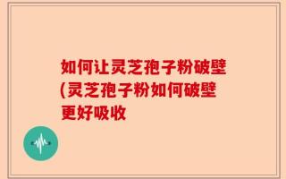 如何让灵芝孢子粉破壁(灵芝孢子粉如何破壁更好吸收