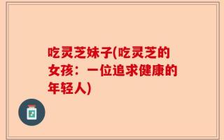 吃灵芝妹子(吃灵芝的女孩：一位追求健康的年轻人)