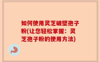 如何使用灵芝破壁孢子粉(让您轻松掌握：灵芝孢子粉的使用方法)