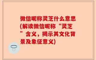微信昵称灵芝什么意思(解读微信昵称“灵芝”含义，揭示其文化背景及象征意义)