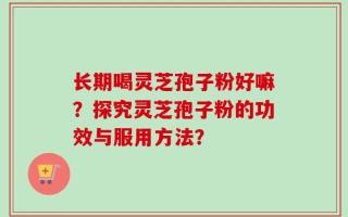 长期喝灵芝孢子粉好嘛？探究灵芝孢子粉的功效与服用方法？