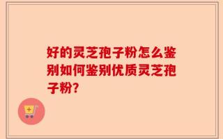 好的灵芝孢子粉怎么鉴别如何鉴别优质灵芝孢子粉？