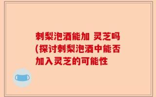 刺梨泡酒能加 灵芝吗(探讨刺梨泡酒中能否加入灵芝的可能性