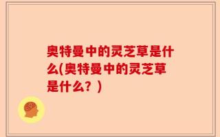奥特曼中的灵芝草是什么(奥特曼中的灵芝草是什么？)