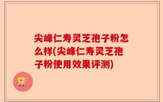 尖峰仁寿灵芝孢子粉怎么样(尖峰仁寿灵芝孢子粉使用效果评测)