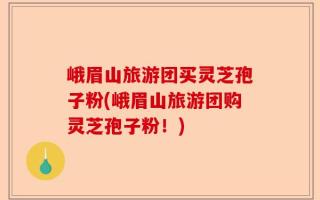 峨眉山旅游团买灵芝孢子粉(峨眉山旅游团购灵芝孢子粉！)