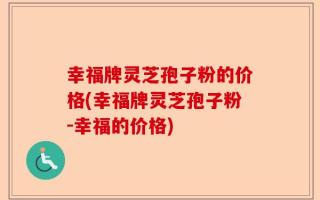 幸福牌灵芝孢子粉的价格(幸福牌灵芝孢子粉-幸福的价格)