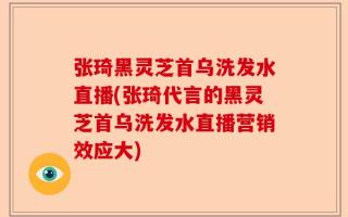 张琦黑灵芝首乌洗发水直播(张琦代言的黑灵芝首乌洗发水直播营销效应大)