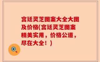 宫廷灵芝图案大全大图及价格(宫廷灵芝图案精美实用，价格公道，尽在大全！)