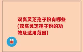 双高灵芝孢子粉有哪些(双高灵芝孢子粉的功效及适用范围)