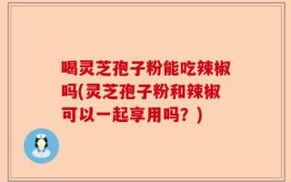 喝灵芝孢子粉能吃辣椒吗(灵芝孢子粉和辣椒可以一起享用吗？)