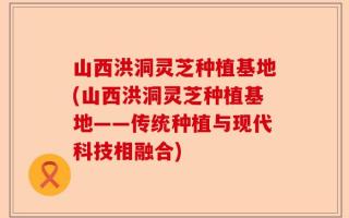 山西洪洞灵芝种植基地(山西洪洞灵芝种植基地——传统种植与现代科技相融合)