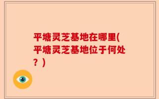 平塘灵芝基地在哪里(平塘灵芝基地位于何处？)