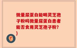 微量尿蛋白能喝灵芝孢子粉吗微量尿蛋白患者能否食用灵芝孢子粉？)
