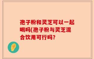 孢子粉和灵芝可以一起喝吗(孢子粉与灵芝混合饮用可行吗？