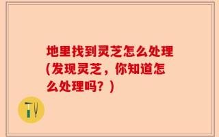 地里找到灵芝怎么处理(发现灵芝，你知道怎么处理吗？)