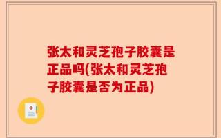 张太和灵芝孢子胶囊是正品吗(张太和灵芝孢子胶囊是否为正品)